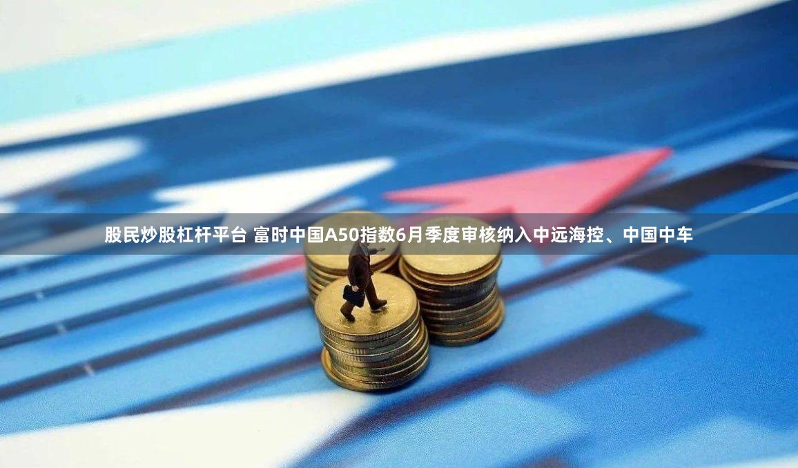 股民炒股杠杆平台 富时中国A50指数6月季度审核纳入中远海控、中国中车