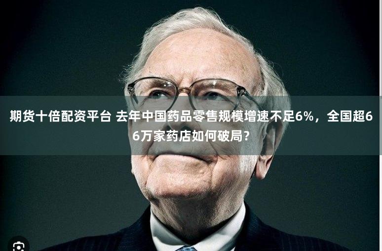 期货十倍配资平台 去年中国药品零售规模增速不足6%，全国超66万家药店如何破局？