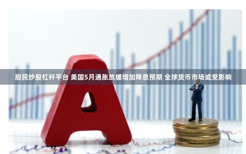 股民炒股杠杆平台 美国5月通胀放缓增加降息预期 全球货币市场或受影响