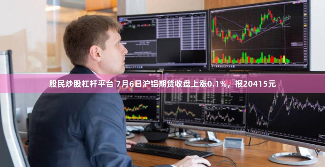 股民炒股杠杆平台 7月6日沪铝期货收盘上涨0.1%，报20415元