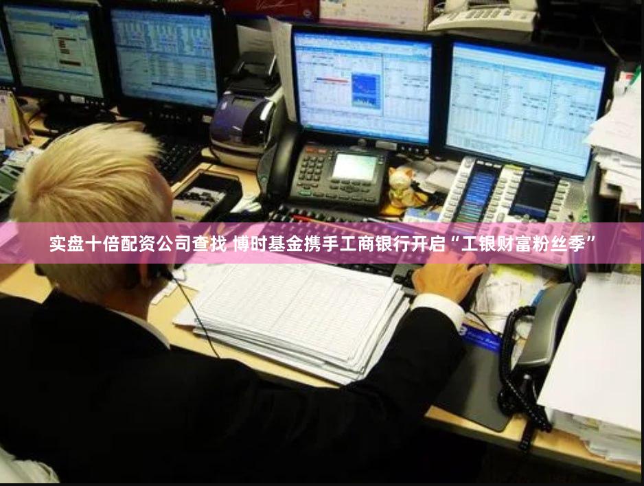 实盘十倍配资公司查找 博时基金携手工商银行开启“工银财富粉丝季”