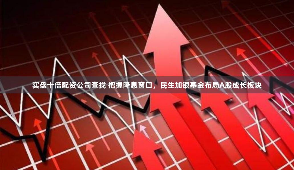 实盘十倍配资公司查找 把握降息窗口，民生加银基金布局A股成长板块
