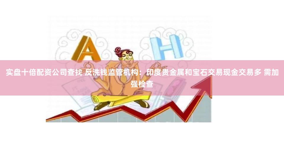 实盘十倍配资公司查找 反洗钱监管机构：印度贵金属和宝石交易现金交易多 需加强检查