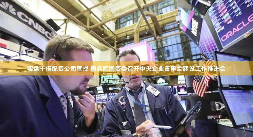 实盘十倍配资公司查找 国务院国资委召开中央企业董事会建设工作推进会