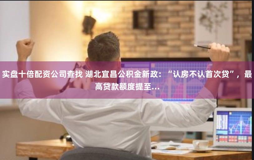 实盘十倍配资公司查找 湖北宜昌公积金新政：“认房不认首次贷”，最高贷款额度提至...