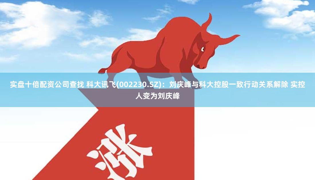 实盘十倍配资公司查找 科大讯飞(002230.SZ)：刘庆峰与科大控股一致行动关系解除 实控人变为刘庆峰