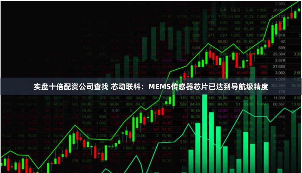 实盘十倍配资公司查找 芯动联科：MEMS传感器芯片已达到导航级精度