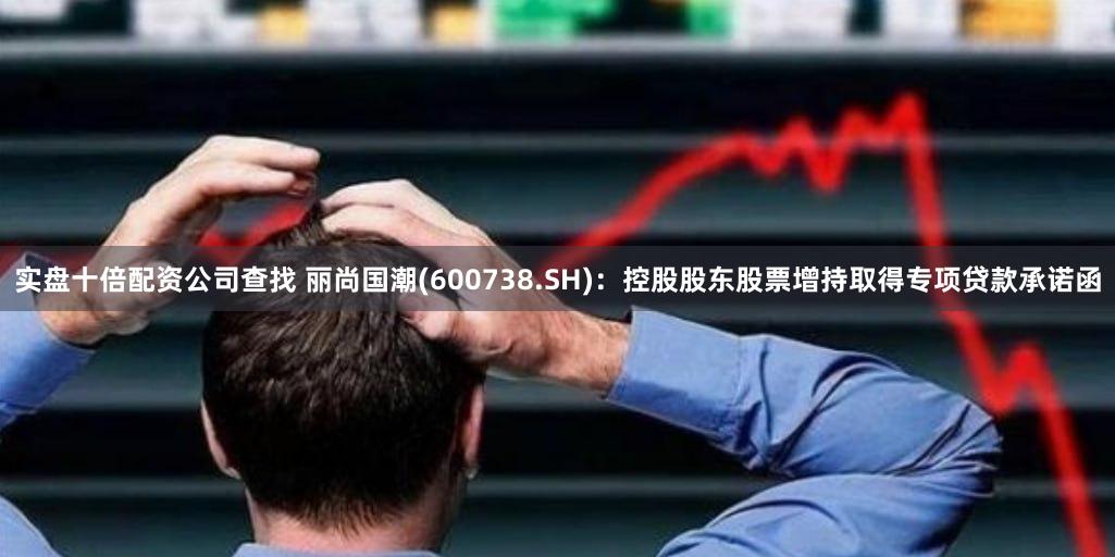 实盘十倍配资公司查找 丽尚国潮(600738.SH)：控股股东股票增持取得专项贷款承诺函