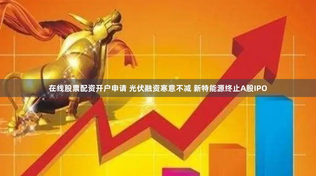 在线股票配资开户申请 光伏融资寒意不减 新特能源终止A股IPO