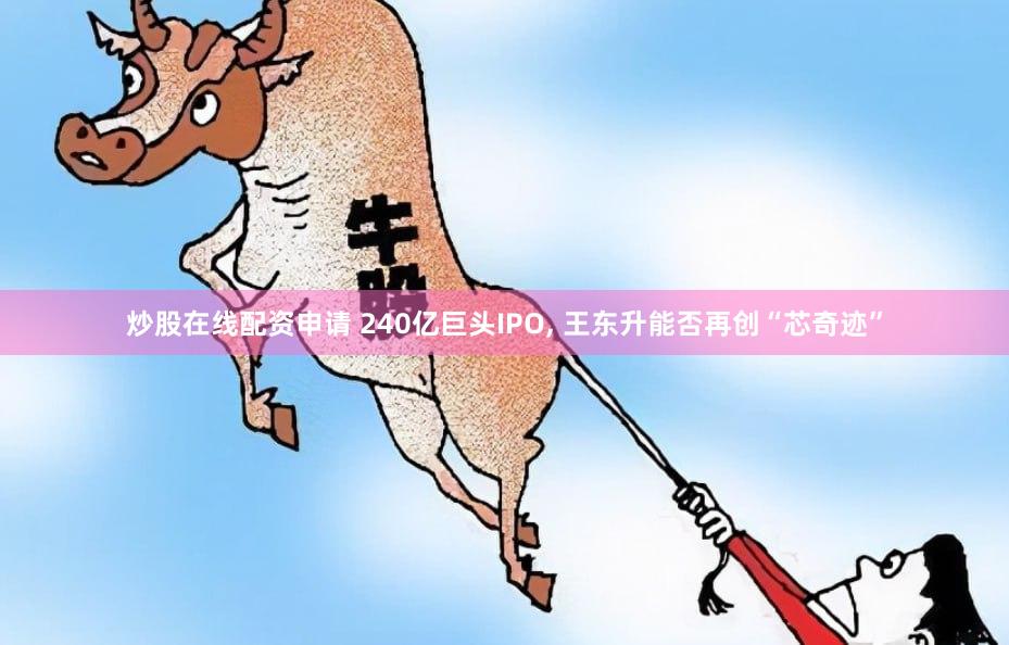 炒股在线配资申请 240亿巨头IPO, 王东升能否再创“芯奇迹”