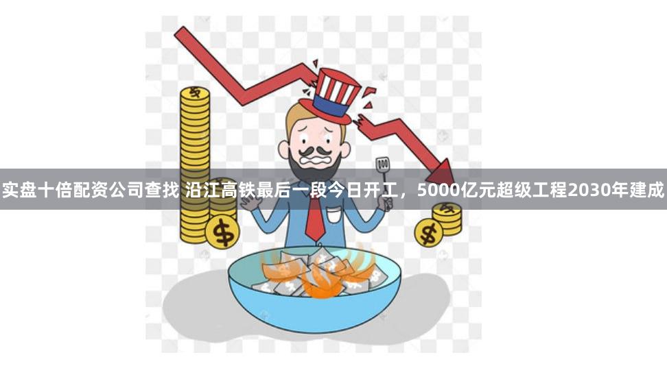 实盘十倍配资公司查找 沿江高铁最后一段今日开工，5000亿元超级工程2030年建成